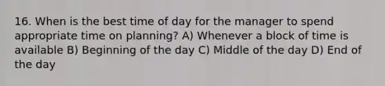 16. When is the best time of day for the manager to spend appropriate time on planning? A) Whenever a block of time is available B) Beginning of the day C) Middle of the day D) End of the day