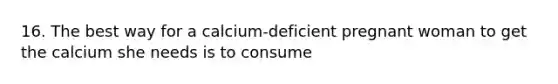 16. The best way for a calcium-deficient pregnant woman to get the calcium she needs is to consume