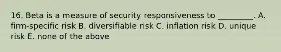 16. Beta is a measure of security responsiveness to _________. A. firm-specific risk B. diversifiable risk C. inflation risk D. unique risk E. none of the above