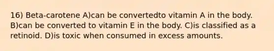 16) Beta-carotene A)can be convertedto vitamin A in the body. B)can be converted to vitamin E in the body. C)is classified as a retinoid. D)is toxic when consumed in excess amounts.