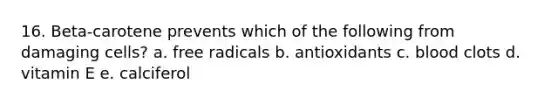 16. Beta-carotene prevents which of the following from damaging cells? a. free radicals b. antioxidants c. blood clots d. vitamin E e. calciferol