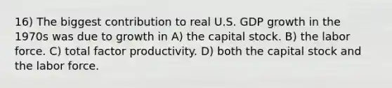 16) The biggest contribution to real U.S. GDP growth in the 1970s was due to growth in A) the capital stock. B) the labor force. C) total factor productivity. D) both the capital stock and the labor force.