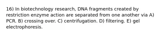 16) In biotechnology research, DNA fragments created by restriction enzyme action are separated from one another via A) PCR. B) crossing over. C) centrifugation. D) filtering. E) gel electrophoresis.