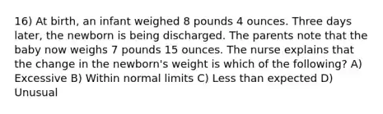 16) At birth, an infant weighed 8 pounds 4 ounces. Three days later, the newborn is being discharged. The parents note that the baby now weighs 7 pounds 15 ounces. The nurse explains that the change in the newborn's weight is which of the following? A) Excessive B) Within normal limits C) Less than expected D) Unusual