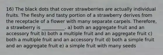 16) The black dots that cover strawberries are actually individual fruits. The fleshy and tasty portion of a strawberry derives from the receptacle of a flower with many separate carpels. Therefore, a strawberry is __________. a) both an aggregate fruit and an accessory fruit b) both a multiple fruit and an aggregate fruit c) both a multiple fruit and an accessory fruit d) both a simple fruit and an aggregate fruit e) a simple fruit with many seeds