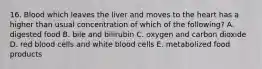 16. Blood which leaves the liver and moves to the heart has a higher than usual concentration of which of the following? A. digested food B. bile and bilirubin C. oxygen and carbon dioxide D. red blood cells and white blood cells E. metabolized food products