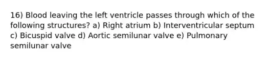 16) Blood leaving the left ventricle passes through which of the following structures? a) Right atrium b) Interventricular septum c) Bicuspid valve d) Aortic semilunar valve e) Pulmonary semilunar valve