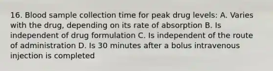 16. Blood sample collection time for peak drug levels: A. Varies with the drug, depending on its rate of absorption B. Is independent of drug formulation C. Is independent of the route of administration D. Is 30 minutes after a bolus intravenous injection is completed