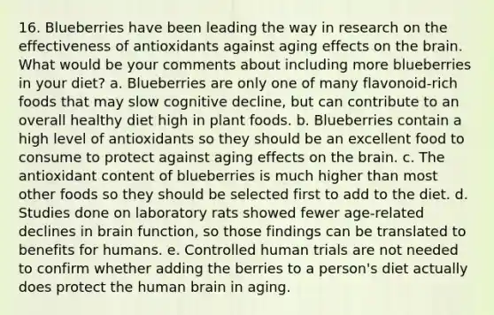 16. Blueberries have been leading the way in research on the effectiveness of antioxidants against aging effects on <a href='https://www.questionai.com/knowledge/kLMtJeqKp6-the-brain' class='anchor-knowledge'>the brain</a>. What would be your comments about including more blueberries in your diet? a. Blueberries are only one of many flavonoid-rich foods that may slow cognitive decline, but can contribute to an overall healthy diet high in plant foods. b. Blueberries contain a high level of antioxidants so they should be an excellent food to consume to protect against aging effects on the brain. c. The antioxidant content of blueberries is much higher than most other foods so they should be selected first to add to the diet. d. Studies done on laboratory rats showed fewer age-related declines in brain function, so those findings can be translated to benefits for humans. e. Controlled human trials are not needed to confirm whether adding the berries to a person's diet actually does protect the human brain in aging.