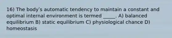 16) The bodyʹs automatic tendency to maintain a constant and optimal internal environment is termed _____. A) balanced equilibrium B) static equilibrium C) physiological chance D) homeostasis