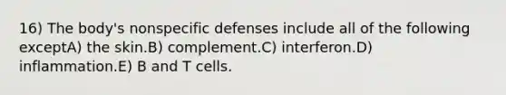 16) The body's nonspecific defenses include all of the following exceptA) the skin.B) complement.C) interferon.D) inflammation.E) B and T cells.