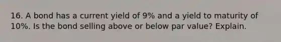 16. A bond has a current yield of 9% and a yield to maturity of 10%. Is the bond selling above or below par value? Explain.