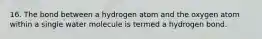 16. The bond between a hydrogen atom and the oxygen atom within a single water molecule is termed a hydrogen bond.