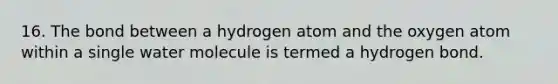 16. The bond between a hydrogen atom and the oxygen atom within a single water molecule is termed a hydrogen bond.