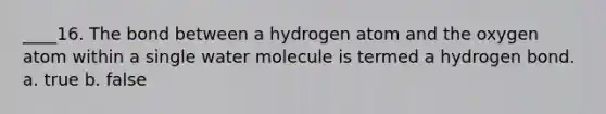 ____16. The bond between a hydrogen atom and the oxygen atom within a single water molecule is termed a hydrogen bond. a. true b. false