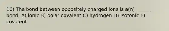 16) The bond between oppositely charged ions is a(n) ______ bond. A) ionic B) polar covalent C) hydrogen D) isotonic E) covalent