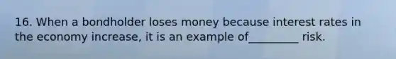 16. When a bondholder loses money because interest rates in the economy increase, it is an example of_________ risk.