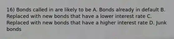 16) Bonds called in are likely to be A. Bonds already in default B. Replaced with new bonds that have a lower interest rate C. Replaced with new bonds that have a higher interest rate D. Junk bonds