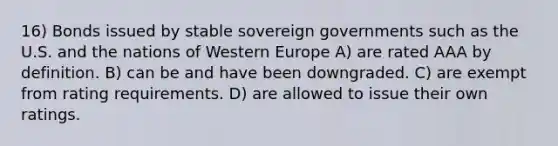 16) Bonds issued by stable sovereign governments such as the U.S. and the nations of Western Europe A) are rated AAA by definition. B) can be and have been downgraded. C) are exempt from rating requirements. D) are allowed to issue their own ratings.