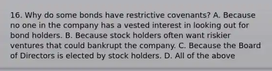 16. Why do some bonds have restrictive covenants? A. Because no one in the company has a vested interest in looking out for bond holders. B. Because stock holders often want riskier ventures that could bankrupt the company. C. Because the Board of Directors is elected by stock holders. D. All of the above