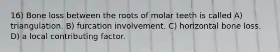 16) Bone loss between the roots of molar teeth is called A) triangulation. B) furcation involvement. C) horizontal bone loss. D) a local contributing factor.