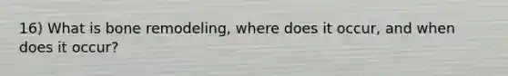 16) What is bone remodeling, where does it occur, and when does it occur?