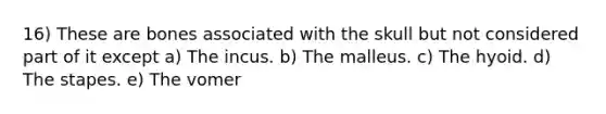 16) These are bones associated with the skull but not considered part of it except a) The incus. b) The malleus. c) The hyoid. d) The stapes. e) The vomer