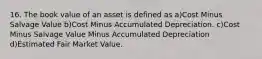 16. The book value of an asset is defined as a)Cost Minus Salvage Value b)Cost Minus Accumulated Depreciation. c)Cost Minus Salvage Value Minus Accumulated Depreciation d)Estimated Fair Market Value.