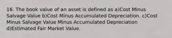 16. The book value of an asset is defined as a)Cost Minus Salvage Value b)Cost Minus Accumulated Depreciation. c)Cost Minus Salvage Value Minus Accumulated Depreciation d)Estimated Fair Market Value.