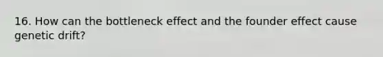 16. How can the bottleneck effect and the founder effect cause genetic drift?