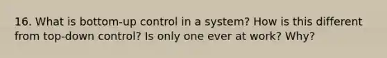 16. What is bottom-up control in a system? How is this different from top-down control? Is only one ever at work? Why?