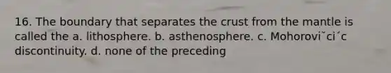 16. The boundary that separates the crust from the mantle is called the a. lithosphere. b. asthenosphere. c. Mohorovi˘ci´c discontinuity. d. none of the preceding