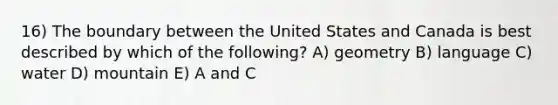 16) The boundary between the United States and Canada is best described by which of the following? A) geometry B) language C) water D) mountain E) A and C