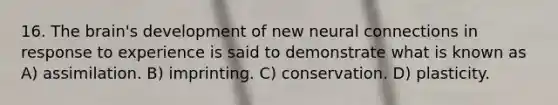 16. The brain's development of new neural connections in response to experience is said to demonstrate what is known as A) assimilation. B) imprinting. C) conservation. D) plasticity.