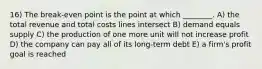 16) The break-even point is the point at which ________. A) the total revenue and total costs lines intersect B) demand equals supply C) the production of one more unit will not increase profit D) the company can pay all of its long-term debt E) a firm's profit goal is reached