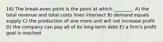 16) The break-even point is the point at which ________. A) the total revenue and total costs lines intersect B) demand equals supply C) the production of one more unit will not increase profit D) the company can pay all of its long-term debt E) a firm's profit goal is reached