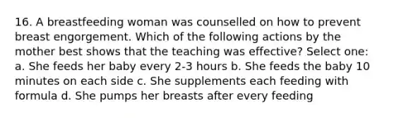 16. A breastfeeding woman was counselled on how to prevent breast engorgement. Which of the following actions by the mother best shows that the teaching was effective? Select one: a. She feeds her baby every 2-3 hours b. She feeds the baby 10 minutes on each side c. She supplements each feeding with formula d. She pumps her breasts after every feeding