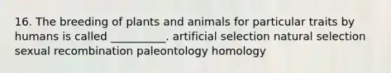 16. The breeding of plants and animals for particular traits by humans is called __________. artificial selection natural selection sexual recombination paleontology homology