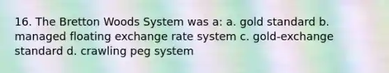 16. The Bretton Woods System was a: a. gold standard b. managed floating exchange rate system c. gold-exchange standard d. crawling peg system