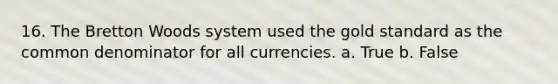 16. The Bretton Woods system used the gold standard as the common denominator for all currencies. a. True b. False