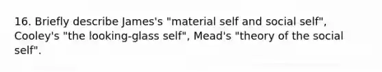 16. Briefly describe James's "material self and social self", Cooley's "the looking-glass self", Mead's "theory of the social self".