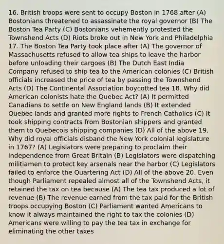 16. British troops were sent to occupy Boston in 1768 after (A) Bostonians threatened to assassinate the royal governor (B) The Boston Tea Party (C) Bostonians vehemently protested the Townshend Acts (D) Riots broke out in New York and Philadelphia 17. The Boston Tea Party took place after (A) The governor of Massachusetts refused to allow tea ships to leave the harbor before unloading their cargoes (B) The Dutch East India Company refused to ship tea to the American colonies (C) British officials increased the price of tea by passing the Townshend Acts (D) The Continental Association boycotted tea 18. Why did American colonists hate the Quebec Act? (A) It permitted Canadians to settle on New England lands (B) It extended Quebec lands and granted more rights to French Catholics (C) It took shipping contracts from Bostonian shippers and granted them to Quebecois shipping companies (D) All of the above 19. Why did royal officials disband the New York colonial legislature in 1767? (A) Legislators were preparing to proclaim their independence from Great Britain (B) Legislators were dispatching militiamen to protect key arsenals near the harbor (C) Legislators failed to enforce the Quartering Act (D) All of the above 20. Even though Parliament repealed almost all of the Townshend Acts, it retained the tax on tea because (A) The tea tax produced a lot of revenue (B) The revenue earned from the tax paid for the British troops occupying Boston (C) Parliament wanted Americans to know it always maintained the right to tax the colonies (D) Americans were willing to pay the tea tax in exchange for eliminating the other taxes