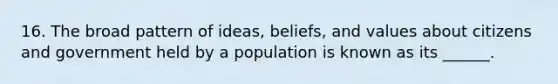 16. The broad pattern of ideas, beliefs, and values about citizens and government held by a population is known as its ______.