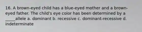 16. A brown-eyed child has a blue-eyed mother and a brown-eyed father. The child's eye color has been determined by a _____allele a. dominant b. recessive c. dominant-recessive d. indeterminate