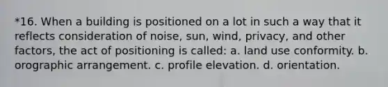 *16. When a building is positioned on a lot in such a way that it reflects consideration of noise, sun, wind, privacy, and other factors, the act of positioning is called: a. land use conformity. b. orographic arrangement. c. profile elevation. d. orientation.