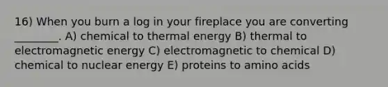 16) When you burn a log in your fireplace you are converting ________. A) chemical to thermal energy B) thermal to electromagnetic energy C) electromagnetic to chemical D) chemical to nuclear energy E) proteins to amino acids