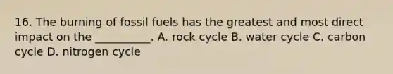 16. The burning of fossil fuels has the greatest and most direct impact on the __________. A. rock cycle B. water cycle C. carbon cycle D. nitrogen cycle