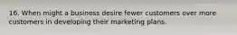 16. When might a business desire fewer customers over more customers in developing their marketing plans.