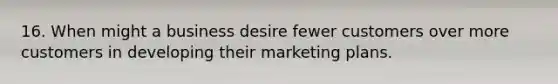 16. When might a business desire fewer customers over more customers in developing their marketing plans.