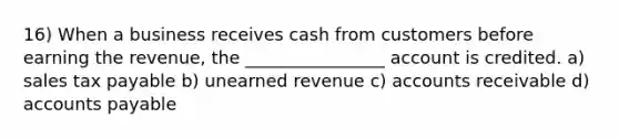 16) When a business receives cash from customers before earning the revenue, the ________________ account is credited. a) sales tax payable b) unearned revenue c) accounts receivable d) accounts payable